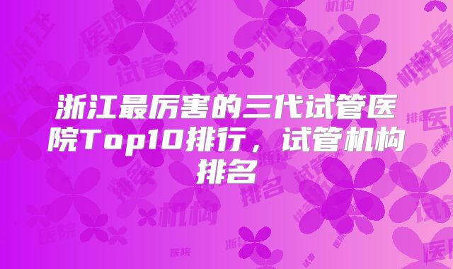 浙江最厉害的三代试管医院Top10排行，试管机构排名