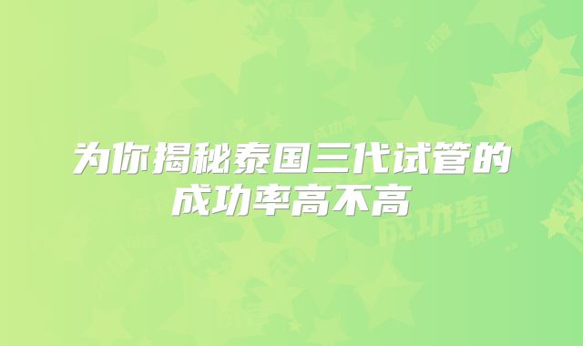 为你揭秘泰国三代试管的成功率高不高