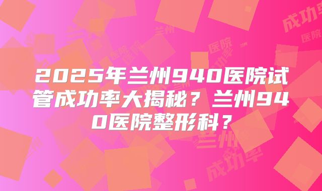 2025年兰州940医院试管成功率大揭秘？兰州940医院整形科？