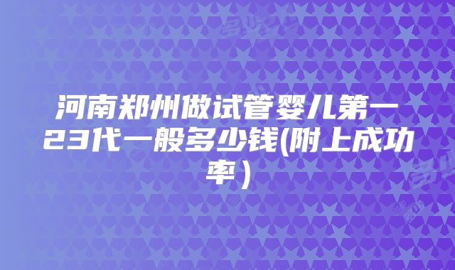 河南郑州做试管婴儿第一23代一般多少钱(附上成功率）