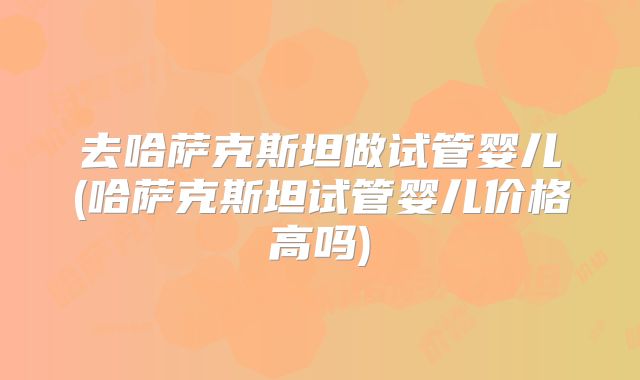 去哈萨克斯坦做试管婴儿(哈萨克斯坦试管婴儿价格高吗)