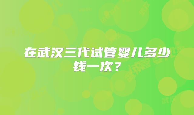 在武汉三代试管婴儿多少钱一次？