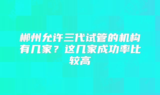 郴州允许三代试管的机构有几家？这几家成功率比较高