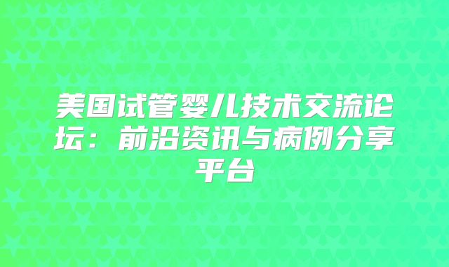 美国试管婴儿技术交流论坛：前沿资讯与病例分享平台