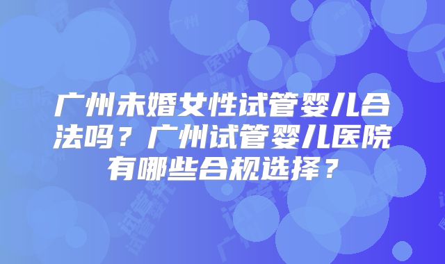 广州未婚女性试管婴儿合法吗？广州试管婴儿医院有哪些合规选择？