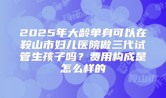 2025年大龄单身可以在鞍山市妇儿医院做三代试管生孩子吗?费用构成是怎么样的
