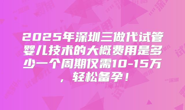 2025年深圳三做代试管婴儿技术的大概费用是多少一个周期仅需10-15万，轻松备孕！