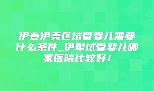 伊春伊美区试管婴儿需要什么条件_伊犁试管婴儿哪家医院比较好！