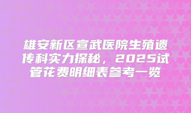 雄安新区宣武医院生殖遗传科实力探秘，2025试管花费明细表参考一览