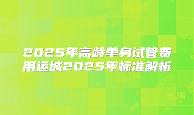2025年高龄单身试管费用运城2025年标准解析