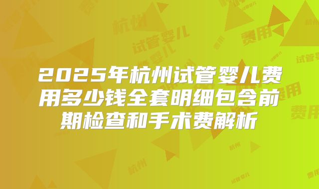 2025年杭州试管婴儿费用多少钱全套明细包含前期检查和手术费解析