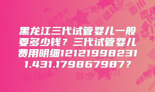 黑龙江三代试管婴儿一般要多少钱？三代试管婴儿费用明细121219982311.431.179867987？