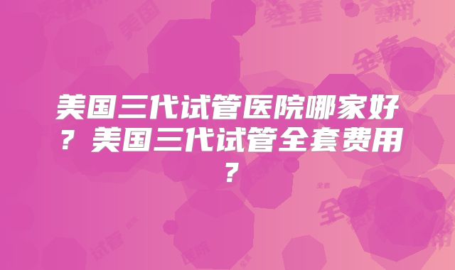 美国三代试管医院哪家好?美国三代试管全套费用?