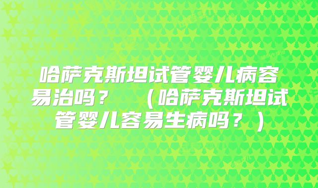 哈萨克斯坦试管婴儿病容易治吗? (哈萨克斯坦试管婴儿容易生病吗?)