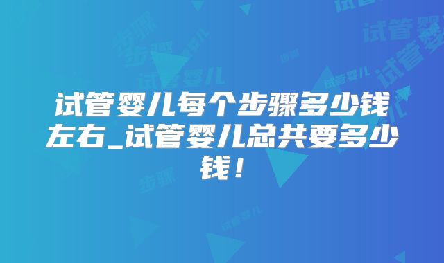 试管婴儿每个步骤多少钱左右_试管婴儿总共要多少钱！