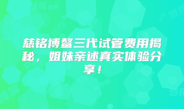 慈铭博鳌三代试管费用揭秘，姐妹亲述真实体验分享！