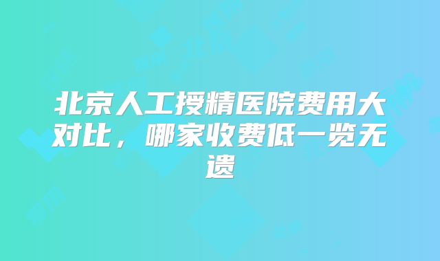 北京人工授精医院费用大对比，哪家收费低一览无遗