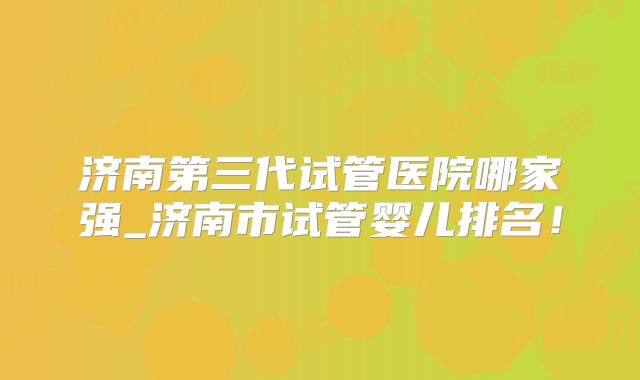 济南第三代试管医院哪家强_济南市试管婴儿排名!