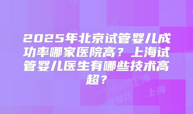 2025年北京试管婴儿成功率哪家医院高？上海试管婴儿医生有哪些技术高超？