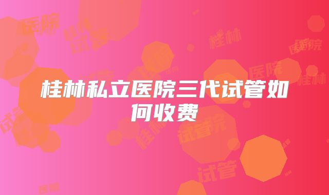 桂林私立医院三代试管如何收费