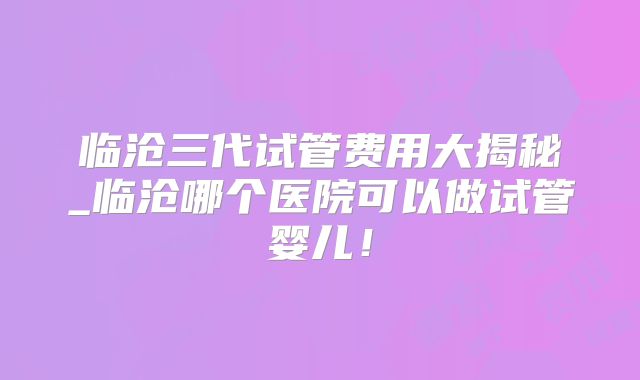临沧三代试管费用大揭秘_临沧哪个医院可以做试管婴儿！