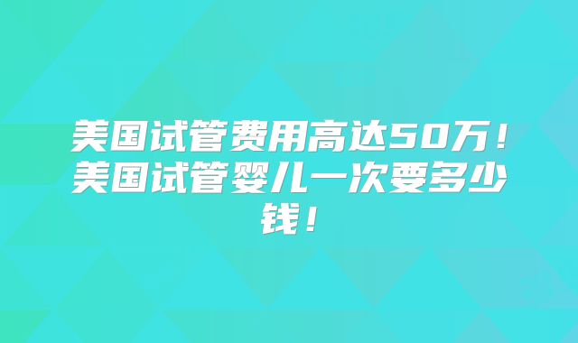 美国试管费用高达50万！美国试管婴儿一次要多少钱！