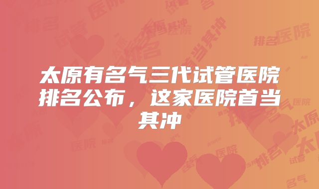 太原有名气三代试管医院排名公布，这家医院首当其冲
