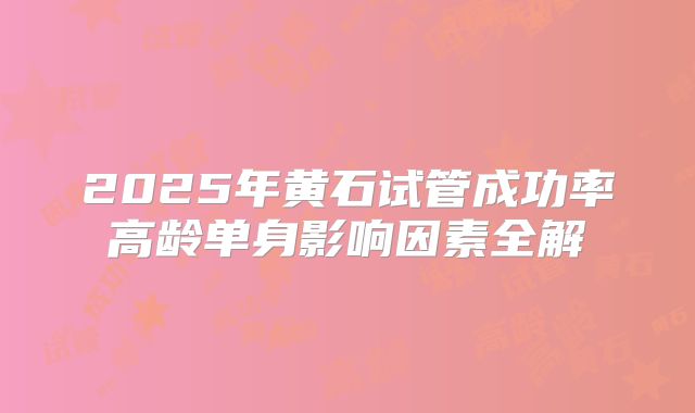 2025年黄石试管成功率高龄单身影响因素全解