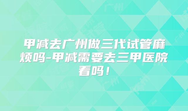 甲减去广州做三代试管麻烦吗-甲减需要去三甲医院看吗！