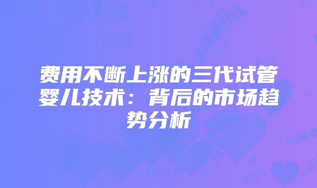 费用不断上涨的三代试管婴儿技术：背后的市场趋势分析