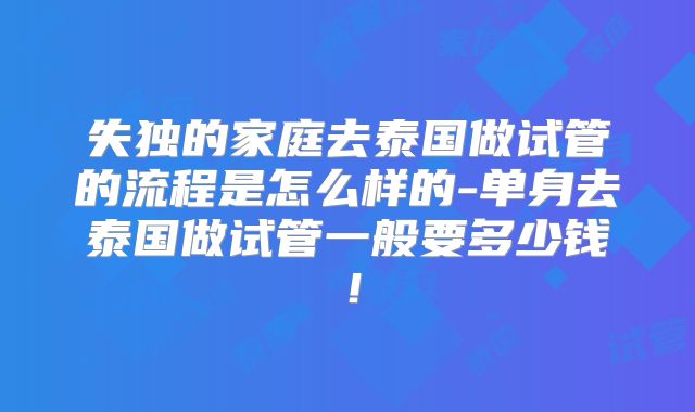 失独的家庭去泰国做试管的流程是怎么样的-单身去泰国做试管一般要多少钱！