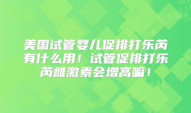 美国试管婴儿促排打乐芮有什么用!试管促排打乐芮雌激素会增高嘛!