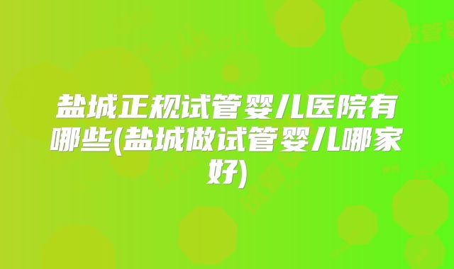 盐城正规试管婴儿医院有哪些(盐城做试管婴儿哪家好)