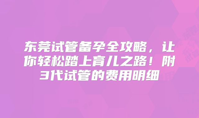 东莞试管备孕全攻略，让你轻松踏上育儿之路！附3代试管的费用明细