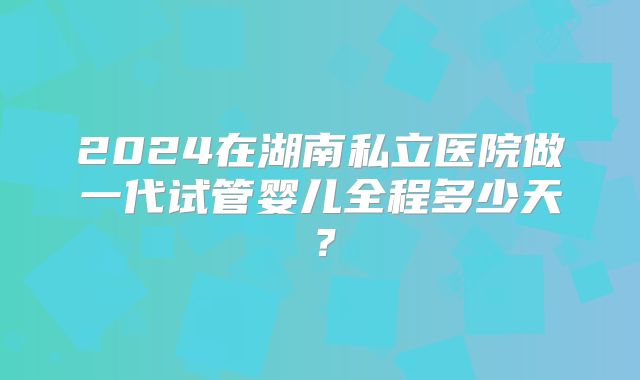 2024在湖南私立医院做一代试管婴儿全程多少天？