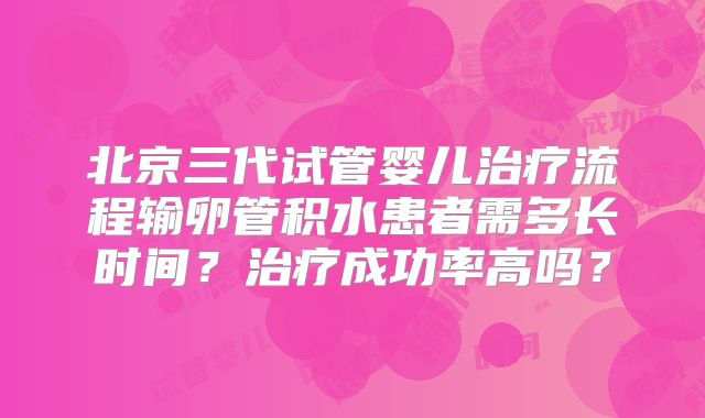 北京三代试管婴儿治疗流程输卵管积水患者需多长时间？治疗成功率高吗？
