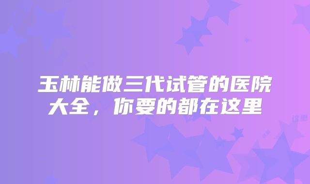 玉林能做三代试管的医院大全，你要的都在这里