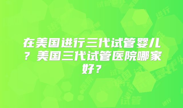 在美国进行三代试管婴儿？美国三代试管医院哪家好？