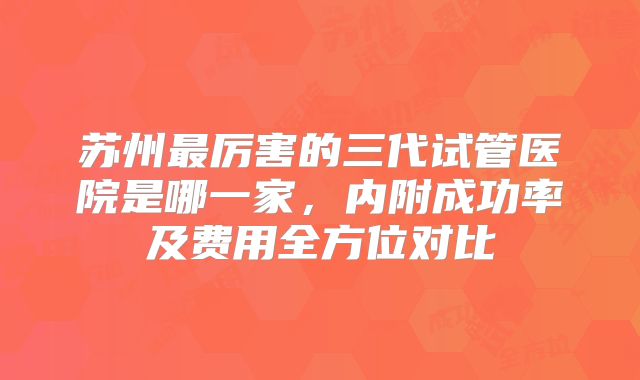 苏州最厉害的三代试管医院是哪一家，内附成功率及费用全方位对比