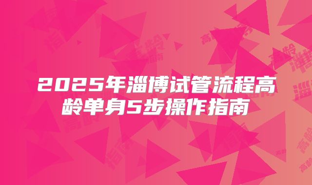 2025年淄博试管流程高龄单身5步操作指南