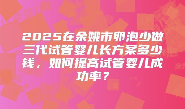 2025在余姚市卵泡少做三代试管婴儿长方案多少钱,如何提高试管婴儿成功率?