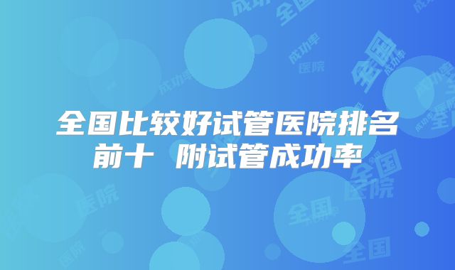 全国比较好试管医院排名前十 附试管成功率