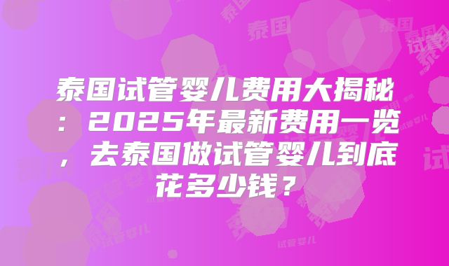 泰国试管婴儿费用大揭秘：2025年最新费用一览，去泰国做试管婴儿到底花多少钱？