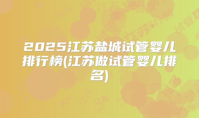 2025江苏盐城试管婴儿排行榜(江苏做试管婴儿排名)