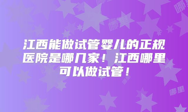江西能做试管婴儿的正规医院是哪几家！江西哪里可以做试管！