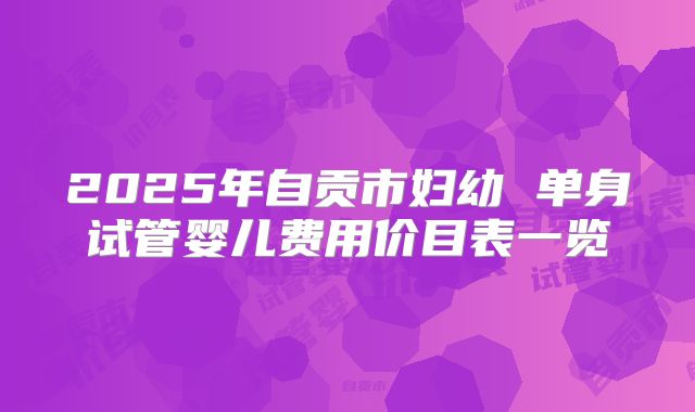 2025年自贡市妇幼 单身试管婴儿费用价目表一览