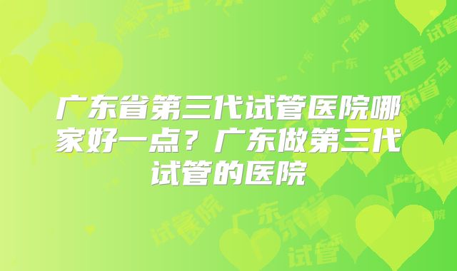 广东省第三代试管医院哪家好一点？广东做第三代试管的医院
