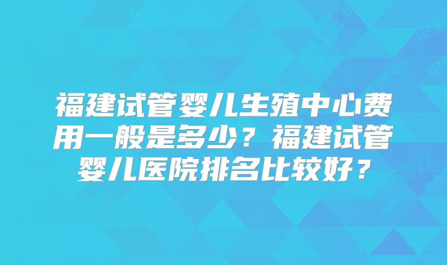 福建试管婴儿生殖中心费用一般是多少?福建试管婴儿医院排名比较好?