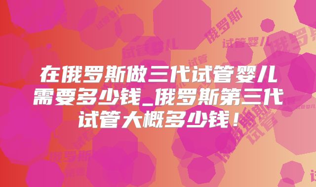 在俄罗斯做三代试管婴儿需要多少钱_俄罗斯第三代试管大概多少钱！