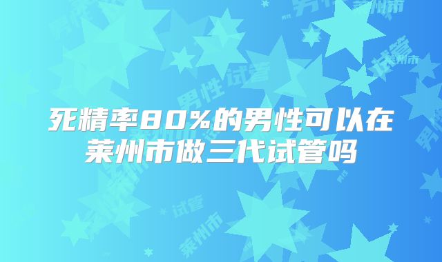 死精率80%的男性可以在莱州市做三代试管吗
